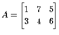 $ A=
\begin{bmatrix}
1 & 7 & 5 \\
3 & 4 & 6 \\
\end{bmatrix}$